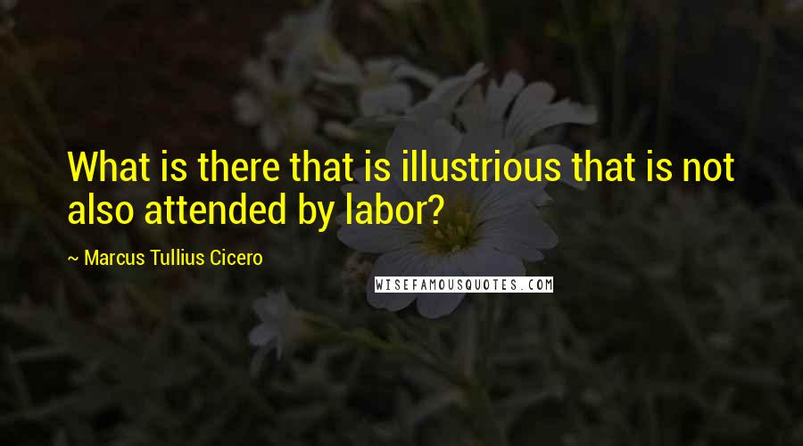 Marcus Tullius Cicero Quotes: What is there that is illustrious that is not also attended by labor?