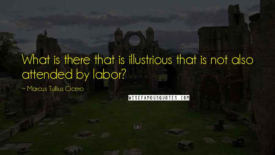 Marcus Tullius Cicero Quotes: What is there that is illustrious that is not also attended by labor?