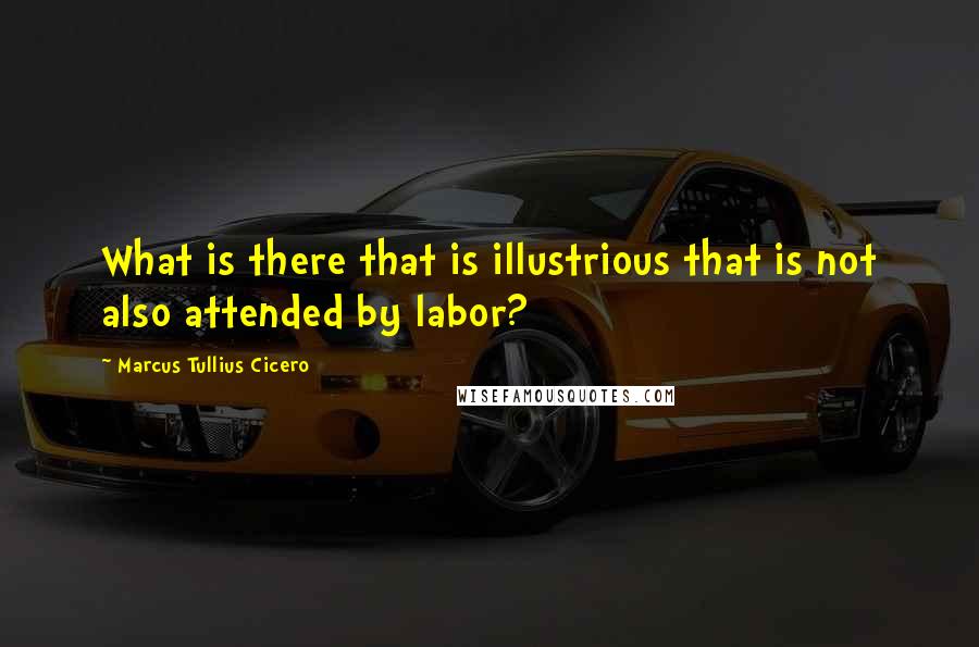 Marcus Tullius Cicero Quotes: What is there that is illustrious that is not also attended by labor?