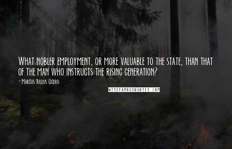 Marcus Tullius Cicero Quotes: What nobler employment, or more valuable to the state, than that of the man who instructs the rising generation?