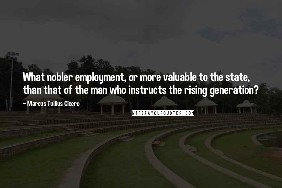 Marcus Tullius Cicero Quotes: What nobler employment, or more valuable to the state, than that of the man who instructs the rising generation?