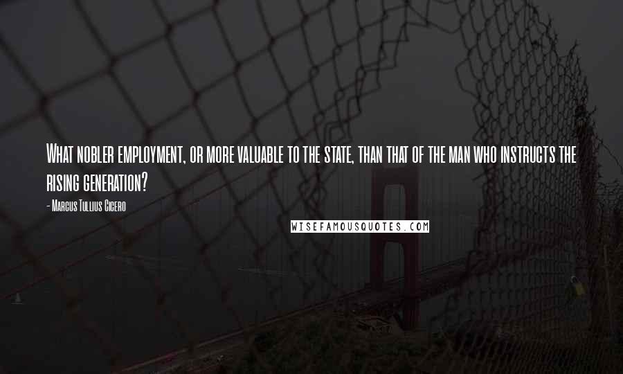 Marcus Tullius Cicero Quotes: What nobler employment, or more valuable to the state, than that of the man who instructs the rising generation?