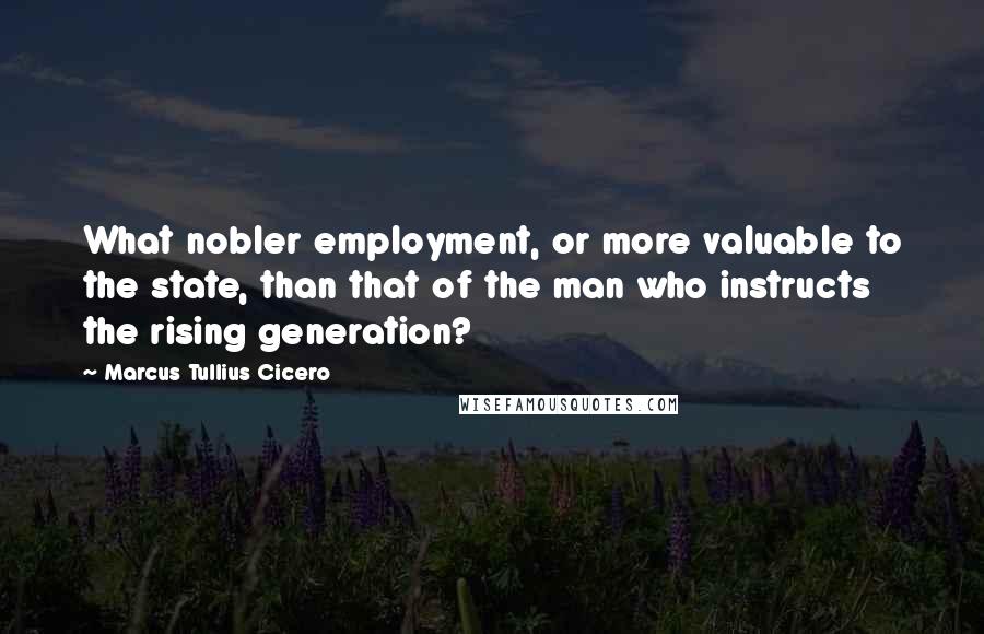 Marcus Tullius Cicero Quotes: What nobler employment, or more valuable to the state, than that of the man who instructs the rising generation?
