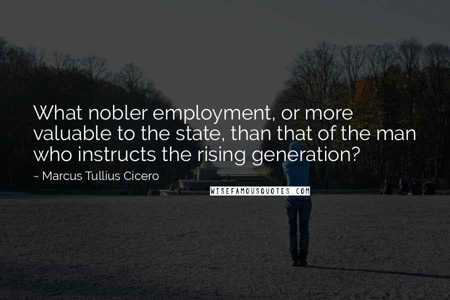 Marcus Tullius Cicero Quotes: What nobler employment, or more valuable to the state, than that of the man who instructs the rising generation?