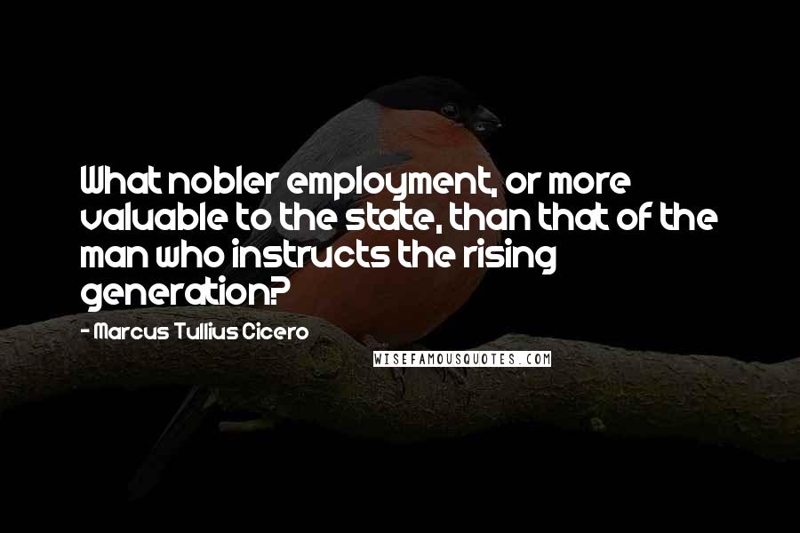 Marcus Tullius Cicero Quotes: What nobler employment, or more valuable to the state, than that of the man who instructs the rising generation?