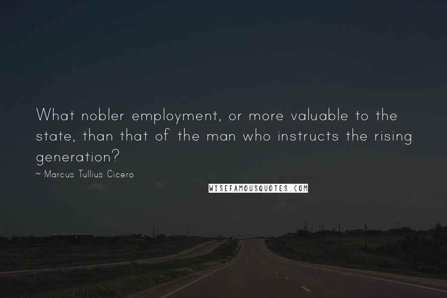 Marcus Tullius Cicero Quotes: What nobler employment, or more valuable to the state, than that of the man who instructs the rising generation?