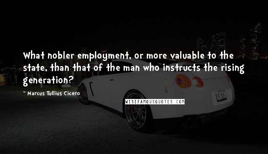 Marcus Tullius Cicero Quotes: What nobler employment, or more valuable to the state, than that of the man who instructs the rising generation?