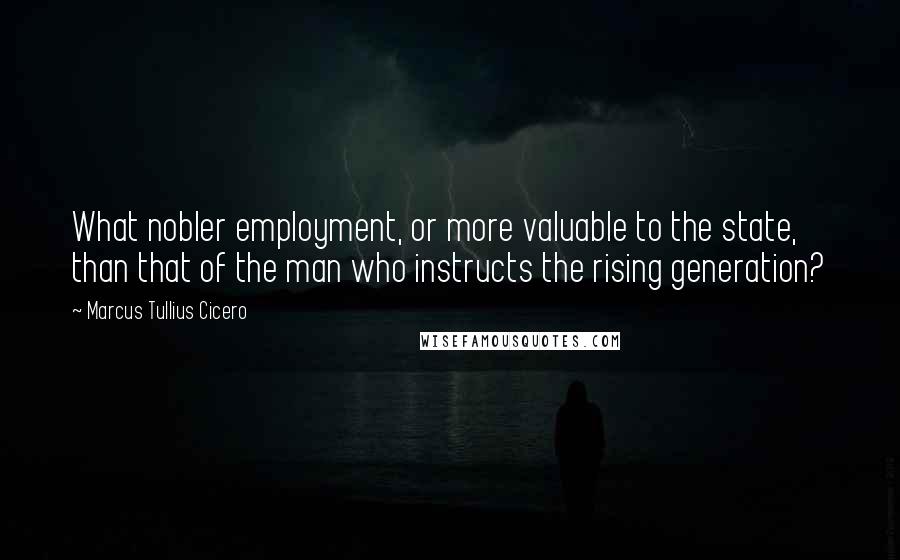 Marcus Tullius Cicero Quotes: What nobler employment, or more valuable to the state, than that of the man who instructs the rising generation?