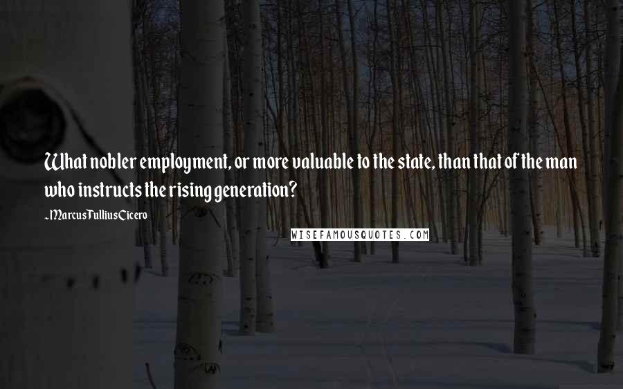 Marcus Tullius Cicero Quotes: What nobler employment, or more valuable to the state, than that of the man who instructs the rising generation?