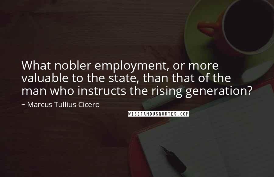 Marcus Tullius Cicero Quotes: What nobler employment, or more valuable to the state, than that of the man who instructs the rising generation?