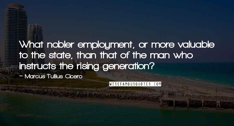 Marcus Tullius Cicero Quotes: What nobler employment, or more valuable to the state, than that of the man who instructs the rising generation?