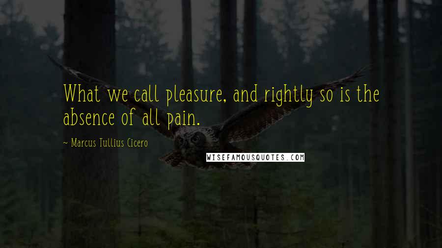 Marcus Tullius Cicero Quotes: What we call pleasure, and rightly so is the absence of all pain.