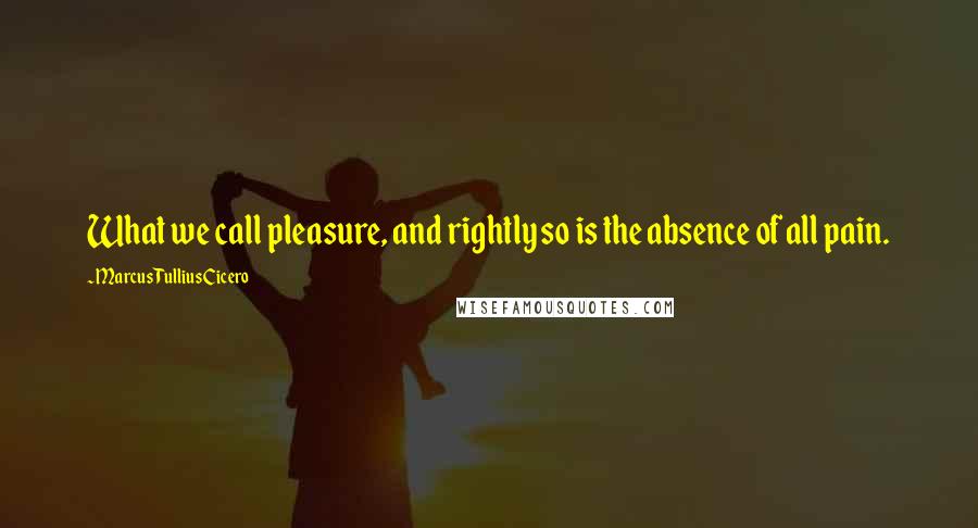 Marcus Tullius Cicero Quotes: What we call pleasure, and rightly so is the absence of all pain.