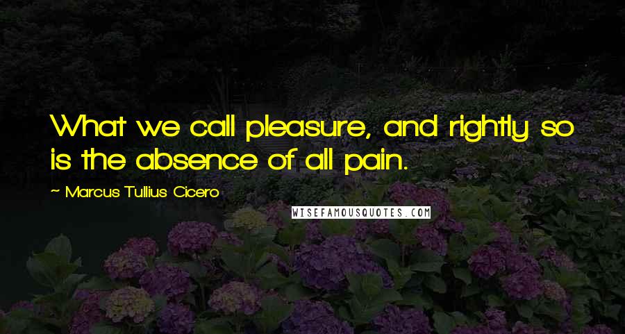 Marcus Tullius Cicero Quotes: What we call pleasure, and rightly so is the absence of all pain.