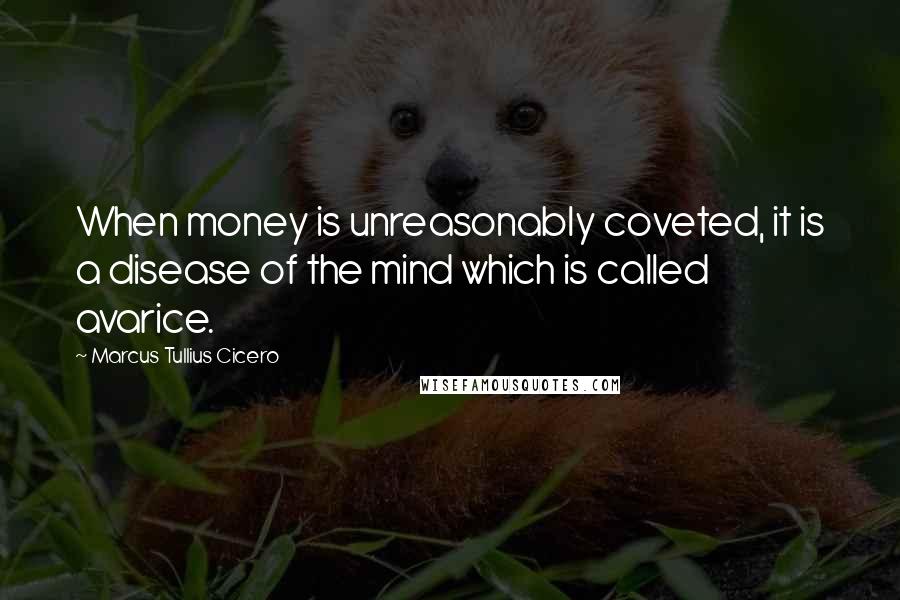 Marcus Tullius Cicero Quotes: When money is unreasonably coveted, it is a disease of the mind which is called avarice.