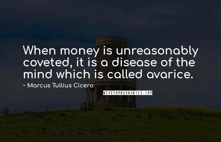 Marcus Tullius Cicero Quotes: When money is unreasonably coveted, it is a disease of the mind which is called avarice.