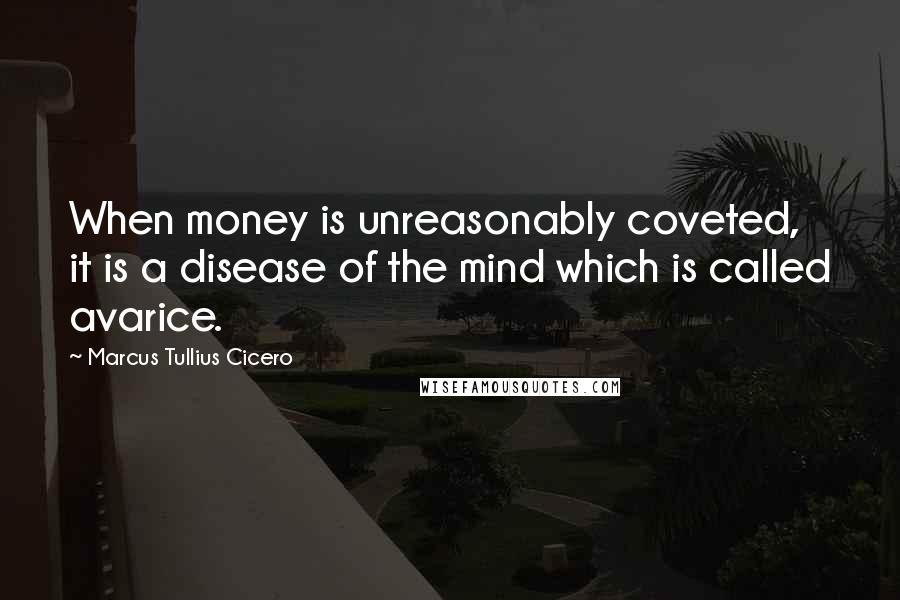 Marcus Tullius Cicero Quotes: When money is unreasonably coveted, it is a disease of the mind which is called avarice.