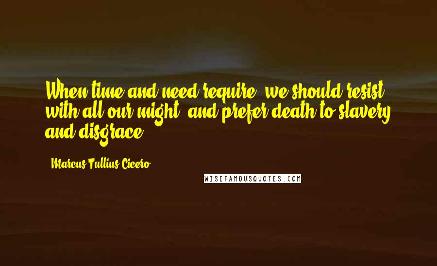 Marcus Tullius Cicero Quotes: When time and need require, we should resist with all our might, and prefer death to slavery and disgrace.