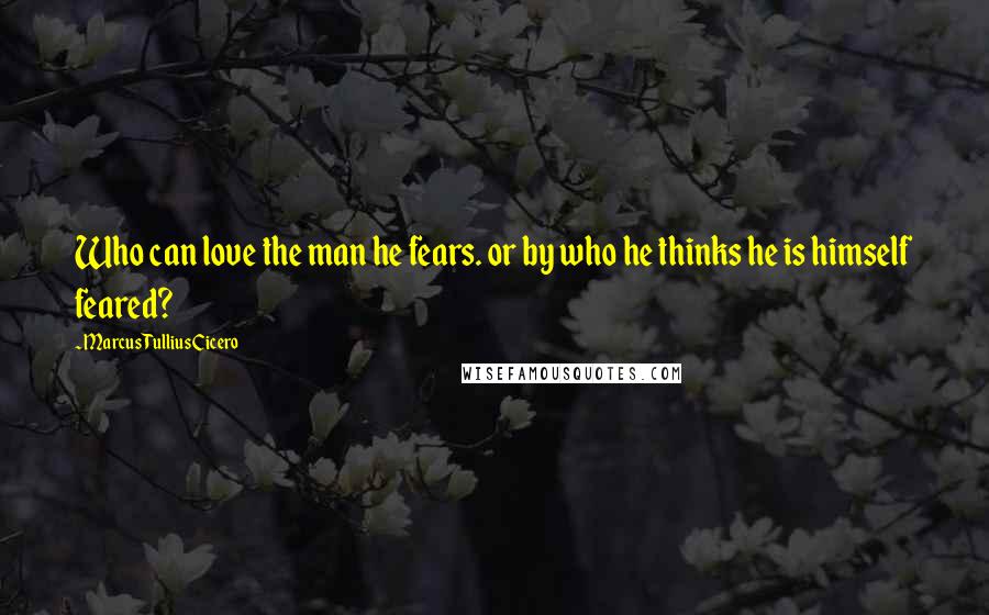 Marcus Tullius Cicero Quotes: Who can love the man he fears. or by who he thinks he is himself feared?