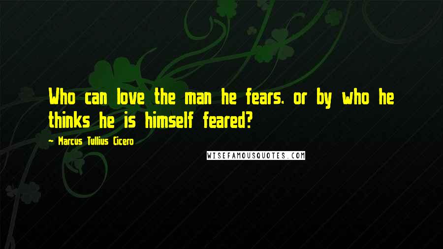 Marcus Tullius Cicero Quotes: Who can love the man he fears. or by who he thinks he is himself feared?