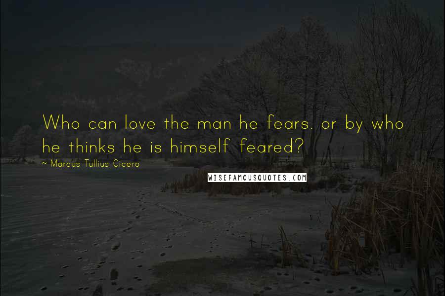 Marcus Tullius Cicero Quotes: Who can love the man he fears. or by who he thinks he is himself feared?