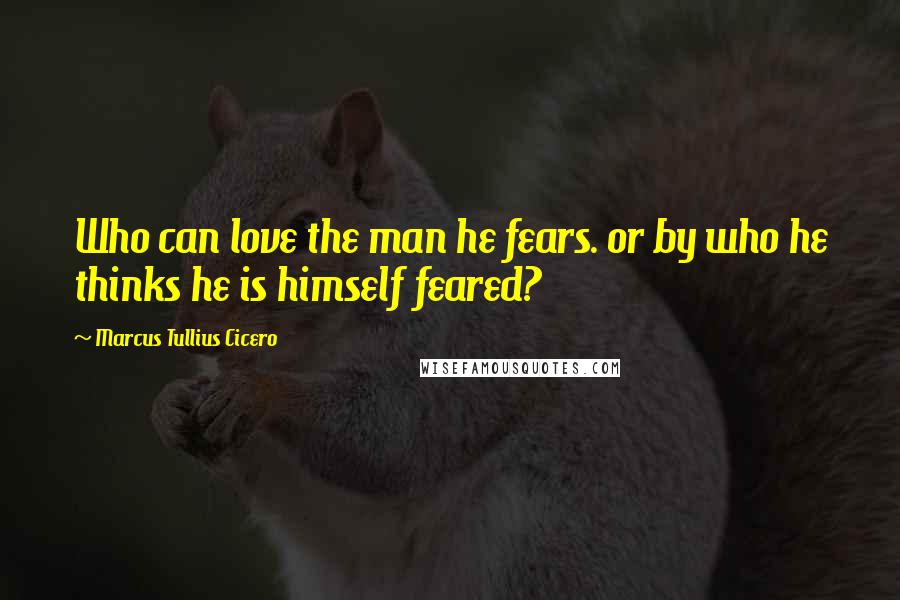 Marcus Tullius Cicero Quotes: Who can love the man he fears. or by who he thinks he is himself feared?