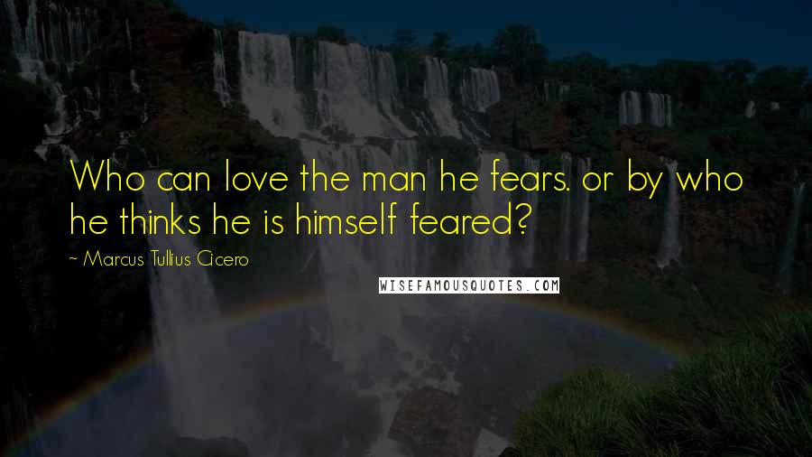 Marcus Tullius Cicero Quotes: Who can love the man he fears. or by who he thinks he is himself feared?