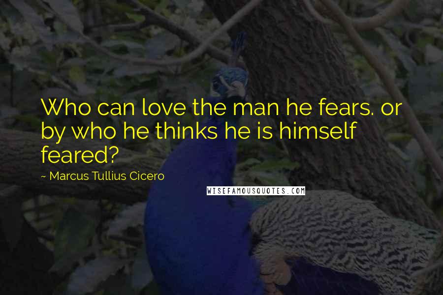 Marcus Tullius Cicero Quotes: Who can love the man he fears. or by who he thinks he is himself feared?