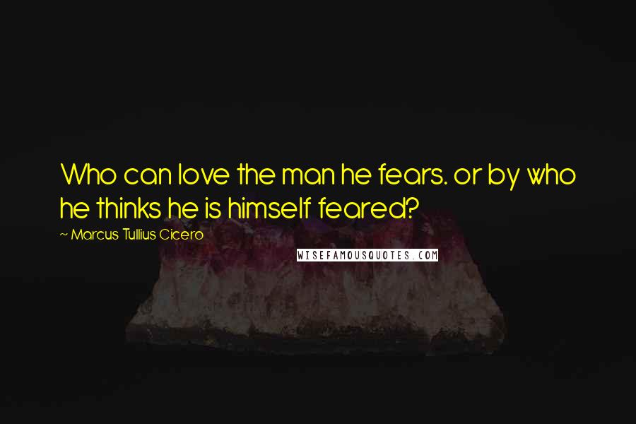 Marcus Tullius Cicero Quotes: Who can love the man he fears. or by who he thinks he is himself feared?