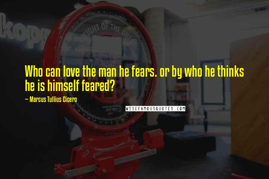 Marcus Tullius Cicero Quotes: Who can love the man he fears. or by who he thinks he is himself feared?