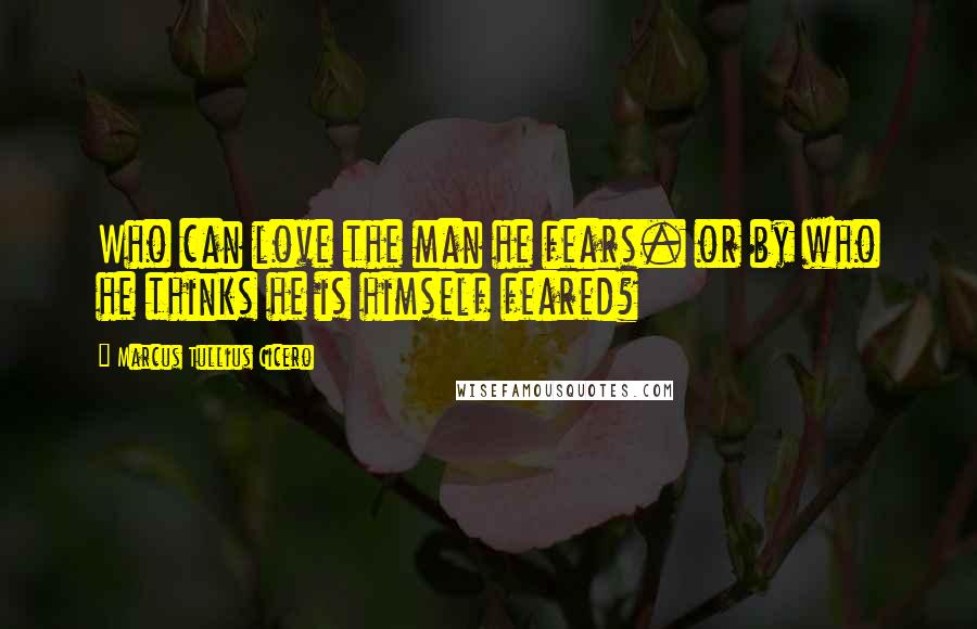 Marcus Tullius Cicero Quotes: Who can love the man he fears. or by who he thinks he is himself feared?