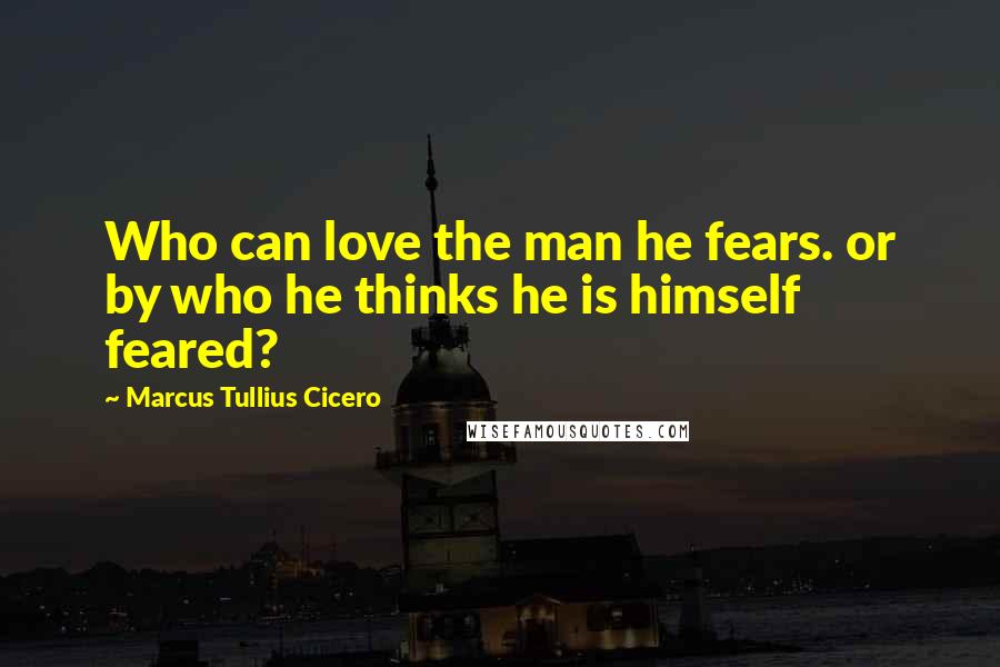Marcus Tullius Cicero Quotes: Who can love the man he fears. or by who he thinks he is himself feared?