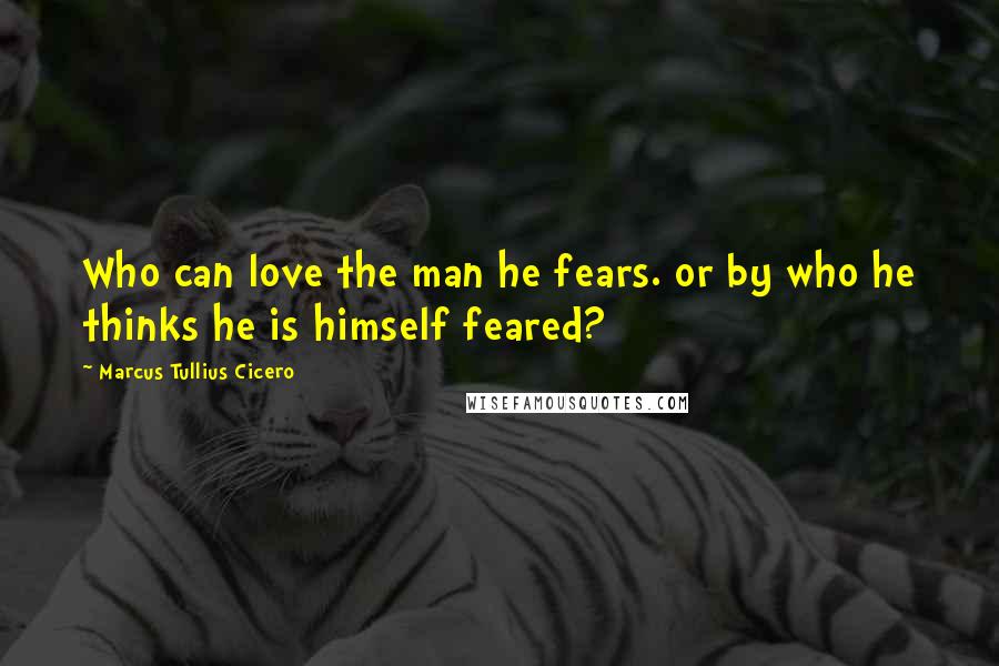 Marcus Tullius Cicero Quotes: Who can love the man he fears. or by who he thinks he is himself feared?