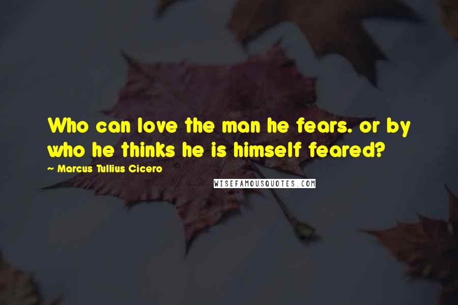 Marcus Tullius Cicero Quotes: Who can love the man he fears. or by who he thinks he is himself feared?