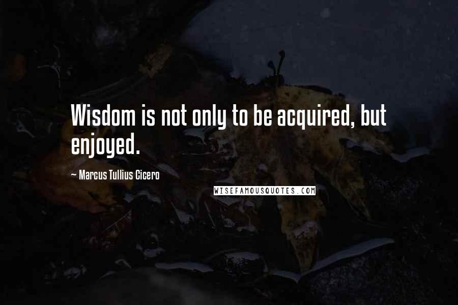 Marcus Tullius Cicero Quotes: Wisdom is not only to be acquired, but enjoyed.