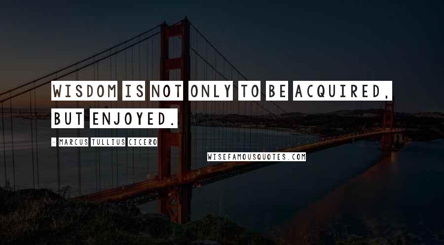 Marcus Tullius Cicero Quotes: Wisdom is not only to be acquired, but enjoyed.