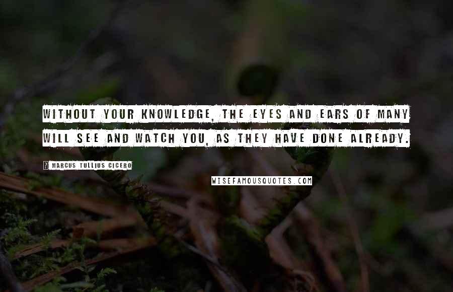 Marcus Tullius Cicero Quotes: Without your knowledge, the eyes and ears of many will see and watch you, as they have done already.