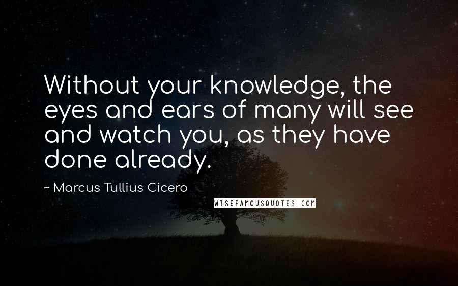 Marcus Tullius Cicero Quotes: Without your knowledge, the eyes and ears of many will see and watch you, as they have done already.