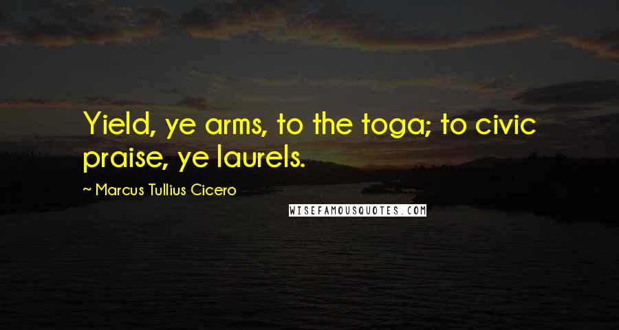 Marcus Tullius Cicero Quotes: Yield, ye arms, to the toga; to civic praise, ye laurels.