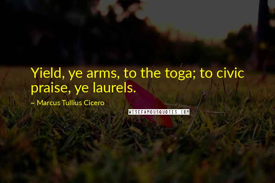 Marcus Tullius Cicero Quotes: Yield, ye arms, to the toga; to civic praise, ye laurels.