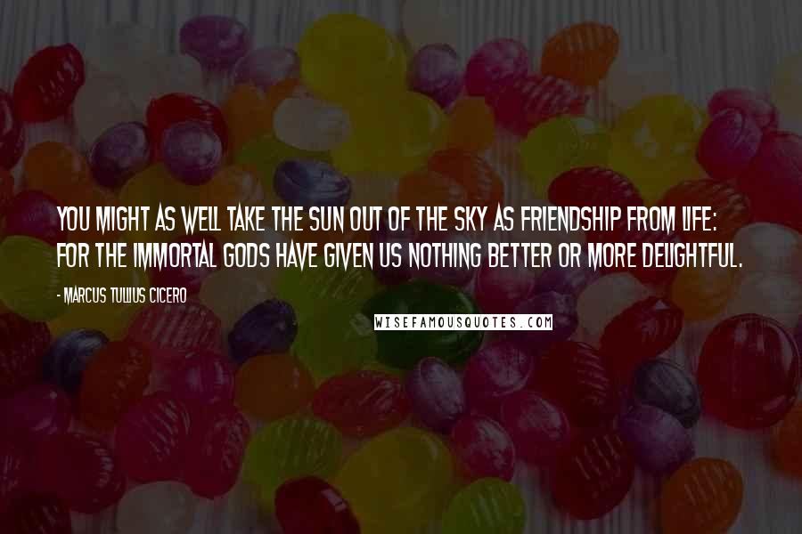 Marcus Tullius Cicero Quotes: You might as well take the sun out of the sky as friendship from life: for the immortal gods have given us nothing better or more delightful.