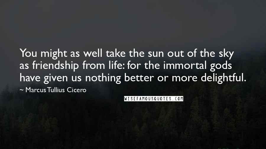 Marcus Tullius Cicero Quotes: You might as well take the sun out of the sky as friendship from life: for the immortal gods have given us nothing better or more delightful.