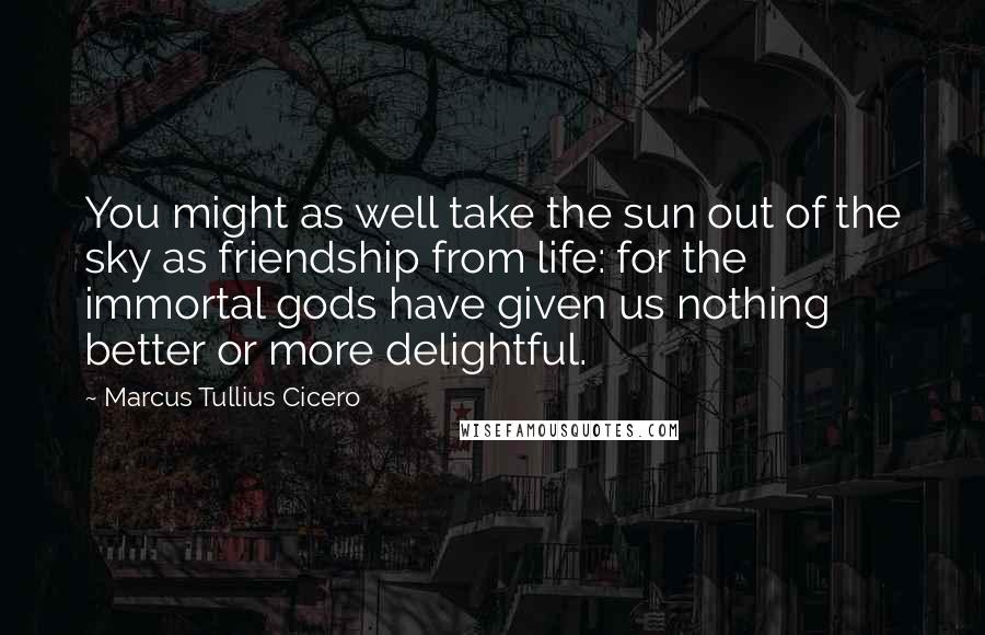 Marcus Tullius Cicero Quotes: You might as well take the sun out of the sky as friendship from life: for the immortal gods have given us nothing better or more delightful.