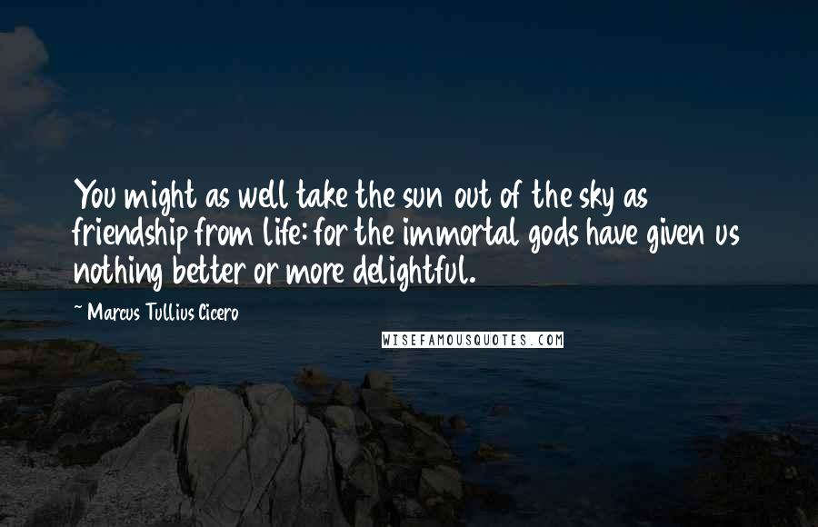 Marcus Tullius Cicero Quotes: You might as well take the sun out of the sky as friendship from life: for the immortal gods have given us nothing better or more delightful.