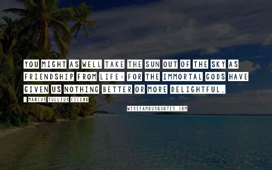 Marcus Tullius Cicero Quotes: You might as well take the sun out of the sky as friendship from life: for the immortal gods have given us nothing better or more delightful.