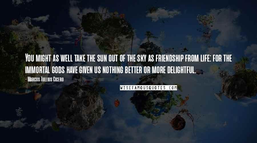 Marcus Tullius Cicero Quotes: You might as well take the sun out of the sky as friendship from life: for the immortal gods have given us nothing better or more delightful.