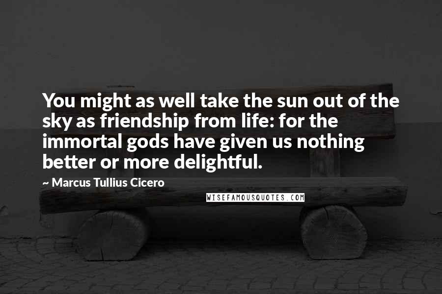 Marcus Tullius Cicero Quotes: You might as well take the sun out of the sky as friendship from life: for the immortal gods have given us nothing better or more delightful.