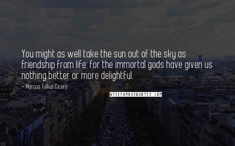 Marcus Tullius Cicero Quotes: You might as well take the sun out of the sky as friendship from life: for the immortal gods have given us nothing better or more delightful.