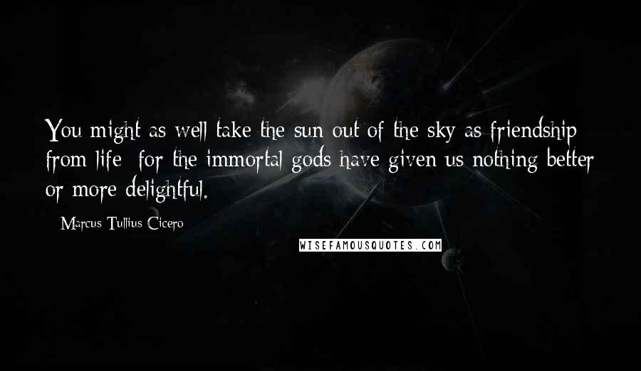 Marcus Tullius Cicero Quotes: You might as well take the sun out of the sky as friendship from life: for the immortal gods have given us nothing better or more delightful.