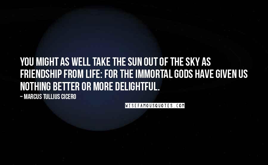 Marcus Tullius Cicero Quotes: You might as well take the sun out of the sky as friendship from life: for the immortal gods have given us nothing better or more delightful.